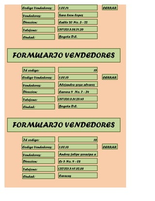 Codigo Vendedores:   1.00.14                     CERRAR

  Vendedores:          Sara leon lopez

  Direccion:           Calle 20 No. 3 - 22

  Telefono:            (57)321.5.58.71.35

  Ciudad:              Bogota D.C.




FORMULARIO VENDEDORES
  Id codigo:                                  15

  Codigo Vendedores:   1.00.15                     CERRAR

  Vendedores:          Alejandra sosa alvarez

  Direccion:           Carrera 9 No. 7 - 34

  Telefono:            (57)320.5.51.25.45

  Ciudad:              Bogota D.C.




FORMULARIO VENDEDORES
  Id codigo:                                  16

  Codigo Vendedores:   1.00.16                     CERRAR

  Vendedores:          Andres felipe soracipa a

  Direccion:           Cr 5 No. 9 - 08

  Telefono:            (32)321.5.47.82.68

  Ciudad:              Caracas
 