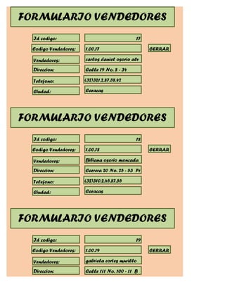 FORMULARIO VENDEDORES
  Id codigo:                                  17

  Codigo Vendedores:   1.00.17                     CERRAR

  Vendedores:          carlos daniel osorio alv

  Direccion:           Calle 19 No. 8 - 34

  Telefono:            (32)321.2.87.58.42

  Ciudad:              Caracas




FORMULARIO VENDEDORES
  Id codigo:                                  18

  Codigo Vendedores:   1.00.18                     CERRAR

  Vendedores:          Bibiana osorio moncada

  Direccion:           Carrera 20 No. 25 - 53 Pr

  Telefono:            (32)310.2.45.87.55

  Ciudad:              Caracas




FORMULARIO VENDEDORES
  Id codigo:                                  19

  Codigo Vendedores:   1.00.19                     CERRAR

  Vendedores:          gabriela cortes murillo

  Direccion:           Calle 111 No. 100 - 11 B
 