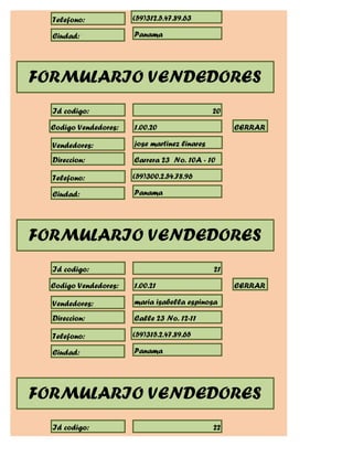 Telefono:            (59)312.5.47.89.63

  Ciudad:              Panama




FORMULARIO VENDEDORES
  Id codigo:                                   20

  Codigo Vendedores:   1.00.20                      CERRAR

  Vendedores:          jose martinez linares

  Direccion:           Carrera 23 No. 10A - 10

  Telefono:            (59)300.2.54.78.96

  Ciudad:              Panama




FORMULARIO VENDEDORES
  Id codigo:                                   21

  Codigo Vendedores:   1.00.21                      CERRAR

  Vendedores:          maria isabella espinosa

  Direccion:           Calle 23 No. 12-11

  Telefono:            (59)315.2.47.89.65

  Ciudad:              Panama




FORMULARIO VENDEDORES
  Id codigo:                                   22
 