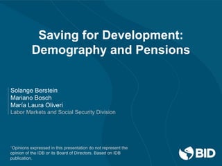 Saving for Development:
Demography and Pensions
Solange Berstein
Mariano Bosch
María Laura Oliveri
Labor Markets and Social Security Division
*Opinions expressed in this presentation do not represent the
opinion of the IDB or its Board of Directors. Based on IDB
publication.
 