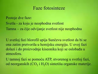 Faze fotosinteze
Postoje dve faze:
Svetla - za koju je neophodna svetlost
Tamna – za čije odvijanje svetlost nije neophodna
U svetloj fazi hlorofil upija Sunčevu svetlost da bi se
ona zatim pretvorila u hemijsku energiju. U ovoj fazi
dolazi i do proizvodnje kiseonika koji se oslobađa u
atmosferu.
U tamnoj fazi se pomoću ATP, stvorenog u svetloj fazi,
od neorganskih (CO2 i H2O) sintetišu organske materije.
 