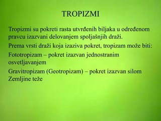 TROPIZMI
Tropizmi su pokreti rasta utvrđenih biljaka u određenom
pravcu izazvani delovanjem spoljašnjih draži.
Prema vrsti draži koja izaziva pokret, tropizam može biti:
Fototropizam – pokret izazvan jednostranim
osvetljavanjem
Gravitropizam (Geotropizam) – pokret izazvan silom
Zemljine teže
 
