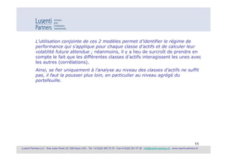 L’utilisation conjointe de ces 2 modèles permet d’identifier le régime de
            performance qui s’applique pour chaque classe d’actifs et de calculer leur
            volatilité future attendue ; néanmoins, il y a lieu de surcroît de prendre en
            compte le fait que les différentes classes d’actifs interagissent les unes avec
            les autres (corrélations).
            Ainsi, se fier uniquement à l’analyse au niveau des classes d’actifs ne suffit
            pas, il faut la pousser plus loin, en particulier au niveau agrégé du
            portefeuille.




                                                                                                                                                             11
Lusenti Partners LLC · Rue Juste Olivier 22 1260 Nyon (VD) · Tél. +41(0)22 365 70 70 · Fax+41(0)22 361 07 36 · info@lusenti-partners.ch · www.lusenti-partners.ch
 
