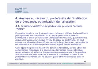 4. Analyse au niveau du portefeuille de l’institution
            de prévoyance, optimisation de l’allocation
            4.1. La théorie moderne du portefeuille (Modern Portfolio
            Theory)
            Ce modèle enseigne que les investisseurs rationnels utilisent la diversification
            pour optimiser leur portefeuille. Pour chaque performance visée du
            portefeuille, il existe une allocation (pondérations des actifs) qui minimise le
            risque. A l'inverse, pour chaque niveau de risque du portefeuille, on peut
            trouver une allocation des actifs qui maximise la performance. L'ensemble de
            ces allocations optimales de portefeuille est appelé frontière efficiente.
            Cette approche présente néanmoins certaines faiblesses, car elle utilise les
            performances historiques à la place des performances futures attendues
            (expected returns). Dès lors, les pondérations obtenues sont très sensibles
            aux variations des performances attendues et conduisent souvent à des
            pondérations extrêmes, qui ne peuvent guère être mis en œuvre dans la
            pratique.
                                                                                                                                                             12
Lusenti Partners LLC · Rue Juste Olivier 22 1260 Nyon (VD) · Tél. +41(0)22 365 70 70 · Fax+41(0)22 361 07 36 · info@lusenti-partners.ch · www.lusenti-partners.ch
 