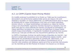 4.2. Le CAPM (Capital Asset Pricing Model)
            Ce modèle prolonge le précédent et se fonde sur l’idée que les investisseurs
            demandent une performance additionnelle (prime de risque) s’ils sont
            disposés à accepter un risque additionnel. Le CAPM décompose donc le risque
            du portefeuille en risque systématique (risk free) et le risque spécifique
            (excess return). Le risque systématique correspond au risque du marché
            (risque non diversifiable: quand les marchés haussent ou baissent, tous les
            actifs sont plus ou moins affectés de manière simultanée et homogène). Le
            risque spécifique correspond au risque qui est spécifique à chaque classe
            d’actif (risque diversifiable). Il représente l’excédent de performance (excess
            return) qui n’est pas corrélé avec les mouvements généraux du marché.
            Le CAPM a l’avantage d’utiliser les performances d’équilibre du marché – qui
            tiennent compte des interactions entre les différentes classes d’actifs - pour
            déterminer les pondérations optimales du portefeuille. Néanmoins, il ne
            considère pas les vues et prévisions des acteurs (investisseurs) sur le
            marché; cela constitue une faiblesse, parce qu’in fine se sont les intervenants
            sur les marchés qui les font fluctuer et évoluer à la hausse ou à la baisse.

                                                                                                                                                             13
Lusenti Partners LLC · Rue Juste Olivier 22 1260 Nyon (VD) · Tél. +41(0)22 365 70 70 · Fax+41(0)22 361 07 36 · info@lusenti-partners.ch · www.lusenti-partners.ch
 