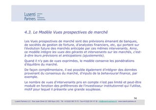 4.3. Le Modèle Vues prospectives de marché

            Les Vues prospectives de marché sont des prévisions émanant de banques,
            de sociétés de gestion de fortune, d’analystes financiers, etc, qui portent sur
            l’évolution future des marchés anticipée par ces mêmes intervenants. Ainsi,
            ce modèle intègre les vues des gérants et intervenants sur les marchés, c’est-
            à-dire leurs prévisions et anticipations (ajustements).
            Quand il n’y pas de vues exprimées, le modèle conserve les pondérations
            d’équilibre du marché.
            De façon complémentaire, il est possible également d’intégrer des données
            provenant du consensus du marché, d’inputs de la behavioural finance, par
            exemple.
            Le nombre de vues d’intervenants pris en compte n’est pas limité et peut-être
            modulé en fonction des préférences de l’investisseur institutionnel qui l’utilise,
            motif pour lequel il présente une grande souplesse.

                                                                                                                                                             14
Lusenti Partners LLC · Rue Juste Olivier 22 1260 Nyon (VD) · Tél. +41(0)22 365 70 70 · Fax+41(0)22 361 07 36 · info@lusenti-partners.ch · www.lusenti-partners.ch
 