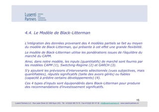 4.4. Le Modèle de Black-Litterman

            L’intégration des données provenant des 4 modèles partiels se fait au moyen
            du modèle de Black-Litterman, qui présente à cet effet une grande flexibilité.
            Le modèle de Black-Litterman utilise les pondérations issues de l’équilibre du
            marché du CAPM.
            Ainsi, dans notre modèle, les inputs (quantitatifs) de marché sont fournis par
            les modèles CAPM (1), Switching-Regime (2) et GARCH (3).
            S’y ajoutent les prévisions d’intervenants sélectionnés (vues subjectives, mais
            quantifiables), réputés significatifs (taille des avoirs gérés) ou fiables
            (capacité à prédire certains développements) (4).
            Ces 4 types d’inputs sont équipondérés dans Black-Litterman pour produire
            des recommandations d’investissement significatifs.



                                                                                                                                                             15
Lusenti Partners LLC · Rue Juste Olivier 22 1260 Nyon (VD) · Tél. +41(0)22 365 70 70 · Fax+41(0)22 361 07 36 · info@lusenti-partners.ch · www.lusenti-partners.ch
 