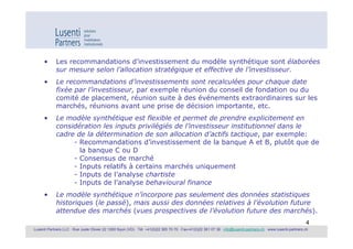 •      Les recommandations d’investissement du modèle synthétique sont élaborées
             sur mesure selon l’allocation stratégique et effective de l’investisseur.
      •      Le recommandations d’investissements sont recalculées pour chaque date
             fixée par l’investisseur, par exemple réunion du conseil de fondation ou du
             comité de placement, réunion suite à des événements extraordinaires sur les
             marchés, réunions avant une prise de décision importante, etc.
      •      Le modèle synthétique est flexible et permet de prendre explicitement en
             considération les inputs privilégiés de l’investisseur institutionnel dans le
             cadre de la détermination de son allocation d’actifs tactique, par exemple:
                  - Recommandations d’investissement de la banque A et B, plutôt que de
                    la banque C ou D
                  - Consensus de marché
                  - Inputs relatifs à certains marchés uniquement
                  - Inputs de l’analyse chartiste
                  - Inputs de l’analyse behavioural finance
      •      Le modèle synthétique n’incorpore pas seulement des données statistiques
             historiques (le passé), mais aussi des données relatives à l’évolution future
             attendue des marchés (vues prospectives de l’évolution future des marchés).
                                                                                                                                                               4
Lusenti Partners LLC · Rue Juste Olivier 22 1260 Nyon (VD) · Tél. +41(0)22 365 70 70 · Fax+41(0)22 361 07 36 · info@lusenti-partners.ch · www.lusenti-partners.ch
 