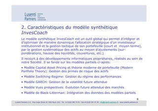 2. Caractéristiques du modèle synthétique
        InvesCoach
        Le modèle synthétique InvesCoach est un outil global qui permet d’intégrer et
        d’optimiser de manière dynamique l’allocation stratégique d’un investisseur
        institutionnel et la gestion tactique de son portefeuille (court et moyen terme),
        par la gestion systématique des actifs au moyen d’ajustements (sur-
        pondérations, hausse des liquidités, couvertures, etc.)
        Il recourt à des développements informatiques propriétaires, réalisés au sein de
        notre Société. Il se fonde sur les modèles partiels ci-après:
        • Modèle Capital Asset Pricing et théorie moderne de portefeuille (Modern
        Portfolio Theory): Gestion des primes de risque des actifs
        • Modèle Switching-Regime: Gestion du régime des performances
        • Modèle GARCH: Gestion de la volatilité future attendue
        • Modèle Vues prospectives: Evolution future attendue des marchés
        • Modèle de Black-Litterman: Intégration des données des modèles partiels

                                                                                                                                                               6
Lusenti Partners LLC · Rue Juste Olivier 22 1260 Nyon (VD) · Tél. +41(0)22 365 70 70 · Fax+41(0)22 361 07 36 · info@lusenti-partners.ch · www.lusenti-partners.ch
 