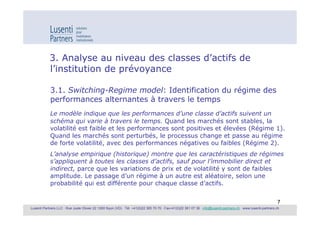 3. Analyse au niveau des classes d’actifs de
            l’institution de prévoyance

            3.1. Switching-Regime model: Identification du régime des
            performances alternantes à travers le temps
            Le modèle indique que les performances d’une classe d’actifs suivent un
            schéma qui varie à travers le temps. Quand les marchés sont stables, la
            volatilité est faible et les performances sont positives et élevées (Régime 1).
            Quand les marchés sont perturbés, le processus change et passe au régime
            de forte volatilité, avec des performances négatives ou faibles (Régime 2).
            L’analyse empirique (historique) montre que les caractéristiques de régimes
            s’appliquent à toutes les classes d’actifs, sauf pour l’immobilier direct et
            indirect, parce que les variations de prix et de volatilité y sont de faibles
            amplitude. Le passage d’un régime à un autre est aléatoire, selon une
            probabilité qui est différente pour chaque classe d’actifs.


                                                                                                                                                               7
Lusenti Partners LLC · Rue Juste Olivier 22 1260 Nyon (VD) · Tél. +41(0)22 365 70 70 · Fax+41(0)22 361 07 36 · info@lusenti-partners.ch · www.lusenti-partners.ch
 