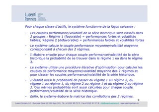 Pour chaque classe d’actifs, le système fonctionne de la façon suivante :

            -      Les couples performance/volatilité de la série historique sont classés dans
                   2 groupes : Régime 1 (favorable) = performances fortes et volatilités
                   faibles; Régime 2 (défavorable) = performances faibles et volatilités fortes
            -      Le système calcule le couple performance moyenne/volatilité moyenne
                   correspondant à chacun des 2 régimes.
            -      Il élabore ensuite pour chaque couple performance/volatilité de la série
                   historique la probabilité de se trouver dans le régime 1 ou dans le régime
                   2.
            -      Le système utilise une procédure itérative d’optimisation pour calculer les
                   couples de performance moyenne/volatilité moyenne des 2 régimes et
                   pour classer les couples performance/volatilité de la série historique.
            -      Il établit aussi la probabilité de passer du régime 1 au régime 2, du
                   régime 1 au régime 1, du régime 2 au régime 1 et du régime 2 au régime
                   2. Ces mêmes probabilités sont aussi calculées pour chaque couple
                   performance/volatilité de la série historique.
            -      Enfin, le système élabore la matrice des corrélations des 2 régimes.
                                                                                                                                                               9
Lusenti Partners LLC · Rue Juste Olivier 22 1260 Nyon (VD) · Tél. +41(0)22 365 70 70 · Fax+41(0)22 361 07 36 · info@lusenti-partners.ch · www.lusenti-partners.ch
 