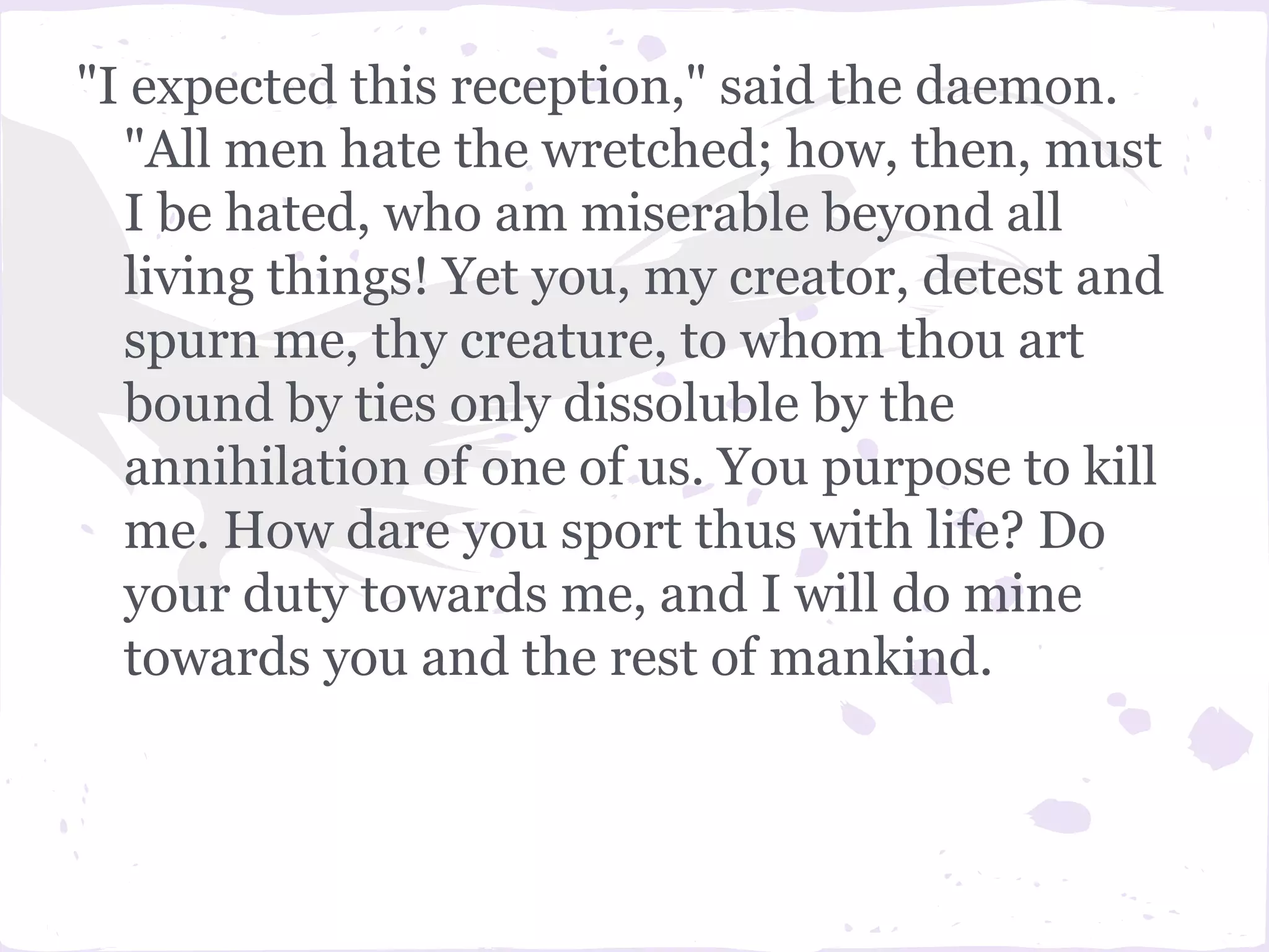 "I expected this reception," said the daemon.
  "All men hate the wretched; how, then, must
  I be hated, who am miserable beyond all
  living things! Yet you, my creator, detest and
  spurn me, thy creature, to whom thou art
  bound by ties only dissoluble by the
  annihilation of one of us. You purpose to kill
  me. How dare you sport thus with life? Do
  your duty towards me, and I will do mine
  towards you and the rest of mankind.
 