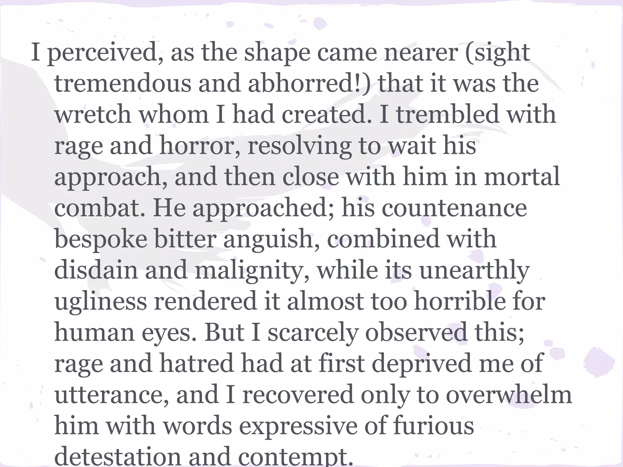 I perceived, as the shape came nearer (sight
  tremendous and abhorred!) that it was the
  wretch whom I had created. I trembled with
  rage and horror, resolving to wait his
  approach, and then close with him in mortal
  combat. He approached; his countenance
  bespoke bitter anguish, combined with
  disdain and malignity, while its unearthly
  ugliness rendered it almost too horrible for
  human eyes. But I scarcely observed this;
  rage and hatred had at first deprived me of
  utterance, and I recovered only to overwhelm
  him with words expressive of furious
  detestation and contempt.
 