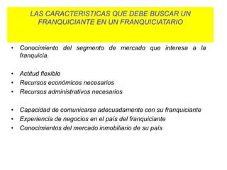 LAS CARACTERISTICAS QUE DEBE BUSCAR UN
        FRANQUICIANTE EN UN FRANQUICIATARIO

• Conocimiento del mercado local.
• Conocimiento del segmento de mercado que interesa a la
  franquicia.

• Actitud flexible
• Recursos económicos necesarios
• Recursos administrativos necesarios

• Capacidad de comunicarse adecuadamente con su franquiciante
• Experiencia de negocios en el país del franquiciante
• Conocimientos del mercado inmobiliario de su país
 