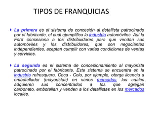 TIPOS DE FRANQUICIAS

 La primera es el sistema de concesión al detallista patrocinado
  por el fabricante, el cual ejemplifica la industria automóviles. Así la
  Ford concesiona a los distribuidores para que vendan sus
  automóviles y los distribuidores, que son negociantes
  independientes, aceptan cumplir con varias condiciones de ventas
  y servicios.

 La segunda es el sistema de concesionamiento al mayorista
  patrocinado por el fabricante. Este sistema se encuentra en la
  industria refresquera. Coca - Cola, por ejemplo, otorga licencia a
  embotellador (mayoristas) en varios mercados, los cuales
  adquieren      sus    concentrados    a    los    que     agregan
  carbonato, embotellan y venden a los detallistas en los mercados
  locales.
 