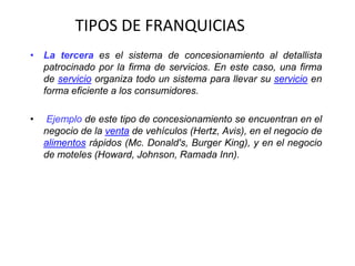TIPOS DE FRANQUICIAS
• La tercera es el sistema de concesionamiento al detallista
  patrocinado por la firma de servicios. En este caso, una firma
  de servicio organiza todo un sistema para llevar su servicio en
  forma eficiente a los consumidores.

•   Ejemplo de este tipo de concesionamiento se encuentran en el
    negocio de la venta de vehículos (Hertz, Avis), en el negocio de
    alimentos rápidos (Mc. Donald's, Burger King), y en el negocio
    de moteles (Howard, Johnson, Ramada Inn).
 