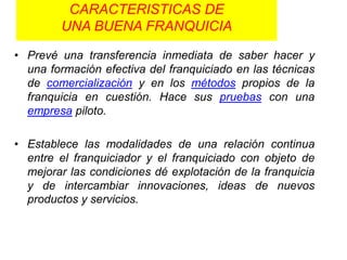 CARACTERISTICAS DE
        UNA BUENA FRANQUICIA

• Prevé una transferencia inmediata de saber hacer y
  una formación efectiva del franquiciado en las técnicas
  de comercialización y en los métodos propios de la
  franquicia en cuestión. Hace sus pruebas con una
  empresa piloto.

• Establece las modalidades de una relación continua
  entre el franquiciador y el franquiciado con objeto de
  mejorar las condiciones dé explotación de la franquicia
  y de intercambiar innovaciones, ideas de nuevos
  productos y servicios.
 