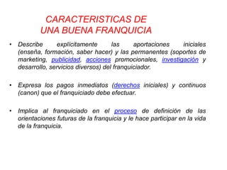 CARACTERISTICAS DE
           UNA BUENA FRANQUICIA
• Describe      explícitamente       las     aportaciones iniciales
  (enseña, formación, saber hacer) y las permanentes (soportes de
  marketing, publicidad, acciones promocionales, investigación y
  desarrollo, servicios diversos) del franquiciador.

• Expresa los pagos inmediatos (derechos iniciales) y continuos
  (canon) que el franquiciado debe efectuar.

• Implica al franquiciado en el proceso de definición de las
  orientaciones futuras de la franquicia y le hace participar en la vida
  de la franquicia.
 