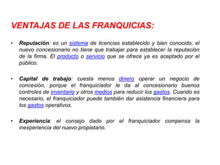 VENTAJAS DE LAS FRANQUICIAS:
•   Reputación: es un sistema de licencias establecido y bien conocido, el
    nuevo concesionario no tiene que trabajar para establecer la reputación
    de la firma. El producto o servicio que se ofrece ya es aceptado por el
    público.

•   Capital de trabajo: cuesta menos dinero operar un negocio de
    concesión, porque el franquiciador le da al concesionario buenos
    controles de inventario y otros medios para reducir los gastos. Cuando es
    necesario, el franquiciador puede también dar asistencia financiera para
    los gastos operativos.

•   Experiencia: el consejo dado por el franquiciador compensa la
    inexperiencia del nuevo propietario.
 