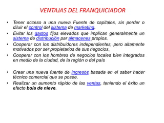 VENTAJAS DEL FRANQUICIADOR
• Tener acceso a una nueva Fuente de capitales, sin perder o
  diluir el control del sistema de marketing.
• Evitar los gastos fijos elevados que implican generalmente un
  sistema de distribución par almacenes propios.
• Cooperar con los distribuidores independientes, pero altamente
  motivados por ser propietarios de sus negocios.
• Cooperar con los hombres de negocios locales bien integrados
  en medio de la ciudad, de la región o del país

• Crear una nueva fuente de ingresos basada en el saber hacer
  técnico comercial que se posee.
• Realizar un aumento rápido de las ventas, teniendo el éxito un
  efecto bola de nieve.
 