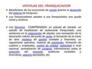VENTAJAS DEL FRANQUICIADOR
 Beneficiarse de las economías de escala gracias al desarrollo
  del sistema de franquicia.
 Los franquiciadores aportan a sus franquiciados una ayuda
  inicial y continua

 Los Servicios COMPRENDEN: un estudio de merado, un
  estudio de localización de restaurante franquiciado, una
  asistencia en la negociación de alquiler, una concepción de la
  decoración interior del punto de venta, la formación de la mano
  de obra, modelos de gestión contable y financiera, un
  seguimiento operativo, material de promoción, formación de
  cuadros y empleados, control de calidad, publicidad a nivel
  nacional, centralización de compras, informaciones sobre la
  evolución     del    mercado,      auditorías    contables    y
  financieras, seguros aprobados, etc.
 