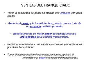 VENTJAS DEL FRANQUICIADO
• Tener la posibilidad de poner en marcha una empresa con poco
  capital

• Reducir el riesgo y la incertidumbre, puesto que se trata de
                 un proyecto de éxito probado.

     • Beneficiarse de un mejor poder de compra ante los
            proveedores de la cadena franquiciada.

• Recibir una formación y una asistencia continua proporcionadas
  por el del franquiciador.

• Tener el acceso a los mejores emplazamientos, gracias al
               renombre y al poder financiero del franquiciador.
 