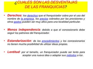 ¿CUALES SON LAS DESVENTAJAS
                 DE LAS FRANQUICIAS?

• Derechos: los derechos que el franquiciador cobra por el uso del
  nombre de la empresa, los precios cobrados por las provisiones y
  otros gastos pueden ser muy altos para una localidad particular.


• Menos independencia: debido a que el concesionario debe
  seguir los patrones del franquiciador.


• Estandarización: de los procedimientos y los concesionarios
  no tienen mucha posibilidad de utilizar ideas propias.


• Lentitud: por el tamaño, un franquiciador puede ser lento para
               aceptar una nueva idea o adaptar sus métodos a los .
 