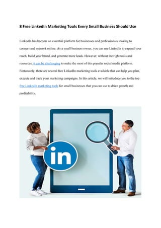 8 Free LinkedIn Marketing Tools Every Small Business Should Use
LinkedIn has become an essential platform for businesses and professionals looking to
connect and network online. As a small business owner, you can use LinkedIn to expand your
reach, build your brand, and generate more leads. However, without the right tools and
resources, it can be challenging to make the most of this popular social media platform.
Fortunately, there are several free LinkedIn marketing tools available that can help you plan,
execute and track your marketing campaigns. In this article, we will introduce you to the top
free LinkedIn marketing tools for small businesses that you can use to drive growth and
profitability.
 