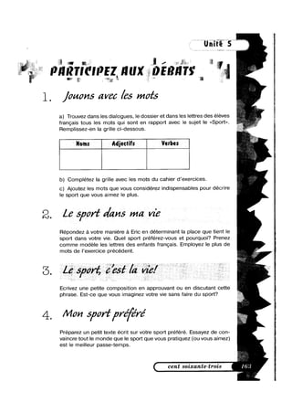T|('||7EZ IIUX |)E|?l|T$', ' l ti
~ bi;
1_ /mans avec /as mots
a) Trouvez dans les dialogues, le dossier et dans les lettres des éleves
francais tous les mots qui sont en rapport avec le sujet le <<Sport>>.
Remplissez-en la grille ci-dessous.
Noms Adjectifs Verbes
b) Complétez la grille avec les mots du cahier d’exercices.
c) Ajoutez les mots que vous considérez indispensables pour décrire
le sport que vous aimez le plus.
2. L6 5/wrf v/ans ma vie
Flépondez a votre maniere a Eric en determinant la place que tient le
sport dans votre vie. Quel sport préférez-vous et pourquoi? Prenez
comme modele les lettres des enfants francais. Employez le plus de
mots de l’exercice precedent.
Ecrivez une petite composition en approuvant ou en discutant cette
phrase. Est-ce que vous imaginez votre vie sans faire du sport?
4_ Man span‘preffré
Préparez un petit texte écrit sur votre sport préféré. Essayez de con-
vaincre tout le monde que le sport que vous pratiquez (ou vous aimez)
est le meilleur passe-temps.
< cent soixante-trois
i
>
I
L
5
5
5
 
