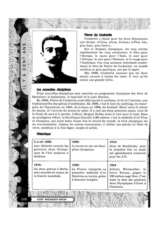 Pierre de Coubertin
Coubertin a choisi pour les Jeux Olympiques
i une devise: <<Citius, altius, fortius» (<<Plus vite,
i plus haut, plus fort») .
Sur le drapeau olympique, les cinq cercles
représentent les cinq continents: le bleu pour
l’Europe, le jaune pour l’Asie, le noir pour
l’Afrique, le vert pour l’Océanie, et le rouge pour
l’Amérique. Ces cinq anneaux entrelacés symbo-
1 lisent le reve de Pierre de Coubertin: un monde
f meilleur et plus pacifique, uni par le sport.
Des 1896, Coubertin annonce que les Jeux
seront ouverts a toutes les races. Il veut qu’ils
soient une grande treve.
Les nouvelles dlsclpllnes
Trois nouvelles disciplines sont inscrites au programme olympique des Jeux de
Barcelone: le badminton, le base-ball et le judo féminin.
En 1896, Pierre de Coubertin avait déja ajouté le cyclisme, le tir et l’escrime, aux
traditionnelles disciplines d’athlétisme. En 1900, c’est le tour du yachting, du Water-
polo, de l’équitation; en 1904, de la boxe; en 1908, du football. Séoul verra le retour
du tennis, et l’arrivée du tennis de table. I1 a raté ses deux premiers essais. Lors de
la finale de saut a la perche, a Séoul, Serguei Bubka tente le tout pour le tout. Dans
un prodigieux effort, le Soviétique franchit 5,90 metres: c’est la médaille d’or! Pour
ce champion, qui avait battu douze fois le record du monde, le titre olympique est
un couronnement. Comme les autres concurrents, il utilise une perche en fibre de
verre, matériau a la fois léger, souple et solide.
Hlstorlque
5 avril 1896: 1900: 1912:
sont declares ouverts les la course en sac est d1sc1- Jeux de Stockholm; pour
premiers Jeux Olympi— pline olympique. la premiere fois un stade
ques de l’ere moderne a est spécialement construit
Athenes. pour les J.0.
1916: 1920: 1924
les Jeux prevus a Berlin La France remporte sa Johnny Welsmuller, le
sont annulés en raison de premiere médaille d’or futur Tarzan, gagne le
la Guerre mondiale. feminine en tennis, grace 100 metres nage l1bre. C est
51 Suzanne Lenglen. aussi la date des premiers
Jeux Olympiques d hiver a
Chamonix.
cent soixante-seize
 