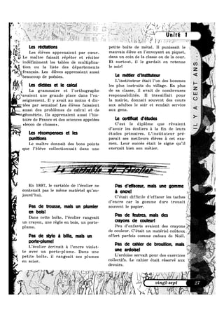 WY4.
af
/n.-J
Iv»:
7 *1 @ is 4 "*~. W *1‘ *“=f:;; 1. / A ' W" " 1 ‘ 1‘ * 3.»,
i 2
*3? “ a X
wk 5; ‘ » ‘ £5: " ’ “ i*~~»*, §’¥1»1V , *w'1z 7:741’ i»= 3; ' " ' ; '§ E "E -'¢
Mgr ), 3» r t g E Z ?’ § 3 §% , . H,“
M1 ,-* é .‘ 5 x -ix“
“ V‘ <> S I J
M.»
7 ,_ €}‘h_<$,_
way i ‘Y:
X ‘ _A_ ._‘; -<.».;.¢~»‘~W- ~ ’ 2 M “ " * ' ,;_3;‘ e M3 A,» A :5 << 3 >*>=m4¢Qi*u< 1». l’ kégl
.-.
tn
1»
K‘~
£31?“
§ *
;_ A r
[CS l’édt8t|O|lS petite boite de metal. I1 punissait le
Les éléves apprenaient par coeur. mallvais éléve en 1,911‘/'0Y31115 all Piquet,
maitre fajgait I-épéter et I-éciter dans un coin de la classe ou de la cour.
indéfiniment les tables de mu1tiplica- Et Surtouta 11 19 gardait 911 Petellue
tion ou la liste des départements 19 $011‘!
newIQ’!-myr~
l‘ &§'fr;w*g‘»~'+,1,,w‘
F‘
(‘D
ll
?'§
Qzijjfrancais. Les éléves apprenaient aussi
iibeaucoup de p0éSieS_ Le métler d'lnstltuteur
L’instituteur était l’un des hommes
[GS d|C|ié8S Qt l8 Ciltlll les plus instruits du village. En plus
La grammaire et 1’()1'1;hQgI‘aphe de sa classe, il avait de nombreuses
avaient une grande place dans l’en— responsabilités. I1 travaillait pour
seignement, I1 y avait au mgins 4 di¢- la mairie, donnait souvent des cours
itées par semaine! Les éléves faisaient auX adultes 18 S011" 615 rendait Service
W
4
 I
ll“' .,,__¢
.
n
€P?§
>*-in
aussi des problémes de calcul et de &uX gens-
géométrie. Ils apprenaient aussi l’his—
toire de France et des sciences appelées I-e cerucat d études
,,- »1=.:'*
*1 ¢1eQQn de (;h0SeS,>_ C’est le dipl6me que révaient
d’avoir les écoliers a la fin de leurs
I-es |'é¢°mPeIIS8$ 81 |8S études primaires. L’instituteur pré-
DIIIIIUOIIS parait ses meilleurs éléves a cet exa-
Le maitre donnait des bons points me11- Lem‘ Slmcés était 19 $18119 q11’i1
que l’éleve collectionnait dans une exercait bien son métier-
~ , e . ~ ~> V ’““>-~a.~..>,,,,.“J-</> u~ — _‘ PW“ _., _~ > *1. :. »~---uu._- _. a ‘*" - ,
~ ....:¢-W‘;-~ -~-1 p "-'”‘ "t‘A I T1: ‘ "1, ' if " = In "rm-‘-?:“£?r::_~2w~
i<~ ~‘:.=‘*§~@@g_. =-,0-=>-=w=,.-.~_.__-m..,_:::_.,._
W En 1897, le cartable de l’écolier ne Pas d‘¢ffa¢e|||'_ mals |||'|g gqmme
contenait pas le méme Inatériel qu’au- 3 en¢|»e|
J°urd,hui' C’était difficile d’effacer les taches
d’encre car la gomme dure trouait
Pas de trousse, mals un plumler souvent 1e papier.
Dans cette boite, l’écolier rangeait pas de Runes’ mais des
Wl¥”’****‘#
1'§., .
Y‘

M‘! Q
,,
.' X.
en b0lSl

un crayon, une regle en bois, un p0rte— crayons de couleu
p1ume_ Peu d’enfants avaient des crayons
de couleur. C’était un matériel couteux
P35 dg sub Q b|||Q' mgls un offert parfois comme cadeau de Noél.
porte-plume!
L’éc0lier écrivait a l’encre violet- pas de came’ de broumom mais
~% te avec un porte-plume. Dans une "tie mrdolsei
petite boite, H rangeait ses plumes L ardoise servait ppur des exerclces
en acier_ collectifs. Le cahier etait reserve aux
R.
1 irmy
>
.-9.“,
3
devoirs.
L ii” i § 5if ‘$7 2 i
Y?’ 1 i‘ *3 (1%: vmgt-sept
ii??? § '1? £ - 5; ,1 F '5 "X: 31 :9
§5p$’ , 5 . ‘£1 § ii 1 5 _,§
251$ 2 ‘if“1 L Z {ii xi‘-¥~ 5
Unlte 1
 