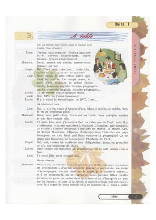 "‘“".I‘*':"‘%‘=»--<>~,%<l~ ~(7‘f"1'1;ww', ,.., Y ,.. . _ -- , ,, _1T1qannc<.:'1;*.;_;—;.~ ~» 1‘. .
~~ > ~ , x;; ,1 ~~~._W»;=».,¢a.-_ “ W" " '
, .., AK,’ '4, ,~ @~~~~<<“'*““"'_“" 5.» ‘I.’ .“ T'_.'., AA-;~z ,.¢,;,,_&;s=,_,,._~‘—’?'~’* —=A " fl»--
B W ::'.:;zw»~ ~ ~ ~ . - ~ ~~»~-~1-»~,, ~~ as ,;,:v‘&;»-i-vs: &~, a .» ; _ ~ .‘ ~§. _
. _W___',__._v .ii‘,.1§:~ “‘Y¥“QJ~_?¥;*:' Y. vi‘ <__A_ J
. >5#<< , ~ ~»~~~»'
Léa, sa grande soeur Lucie, papa et maman sont
a table. Tous chantent.
Tous: Joyeux anniversaire! Joyeux anniver-
saire! Joyeux anniversaire, chere
maman, joyeux anniversaire!
Maman: Merci, merci mes chéris, servez-vous!
(Pause.) Ca va!
Papa: plglfes, trés bon... Mais Léa,
a? Tu es malade?
suis triste parce que
1Zi'ée.’ Le temps passe, et
la meme chose:
histoire-géographie
lffnglais, histoire-géographie. . .
Lucie: Tu asieneiife oublié quelque chose.
Léa: Oui, EPS,*¢allj’aime beaucoup!
Lucie: I1 y a aussi la technologie, les SVT, l’art...
Lea interrompt Lucie.
Léa: Oui, il n’y en a que 2 heures d’art. Mais 4 heures de maths. Toi,
tu en as beaucoup plus!
Maman: Mais, mon petit chou, Lucie est au lycée. Dans quelques années
tu vas étre comme elle.
Lucie: Tu sais, Léa, moi, j’aimerais bien ne faire que de l’art, mais il y
a tellement d’autres matiéres a étudier! L’histoire, par exemple,
on étudie l’histoire ancienne, l’histoire de France, 1e Moyen Age,
les Temps Modernes, 1’Epoque dontemporaine, l’histoire des pays
étrangers; ea n’en finit pas! Sans compter la géographiel Qa ne
laisse pas beaucoup de temps pour l’histoire de 1’art.
Papa: Oui, oui, toutes les matiéres sont obligatoires, jusqu’en premiere
on n’a pas beaucoup de choj,x.
Lucie: Avec toutes ces matiéresqafi sait jamais rien a
Lea: Tu vo1s! Elle parle ;i;l
Maman reveuse ;
Maman: Mais, Léa, la rentrée ses amis,
ses professeurs... J’ai ma mére
m’accompagne, elle me retentit,
et a ce moment-la on se filles, petits
gareons, et puis, on entre dansllalléslasse et on s’éparpi11e un peu
sur les bancs... et puis la je revois le maitre d’école qui gentiment
nous fait signe de nous asseoir et a ce moment-la, i1 nous a parlé
< cinq
 