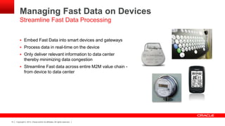 Copyright © 2013, Oracle and/or its affiliates. All rights reserved.15
Managing Fast Data on Devices
 Embed Fast Data into smart devices and gateways
 Process data in real-time on the device
 Only deliver relevant information to data center
thereby minimizing data congestion
 Streamline Fast data across entire M2M value chain -
from device to data center
Streamline Fast Data Processing
 