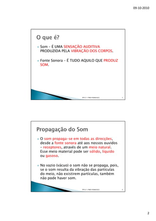 09-10-2010




Som – É UMA SENSAÇÃO AUDITIVA
PRODUZIDA PELA VIBRAÇÃO DOS CORPOS.

Fonte Sonora – É TUDO AQUILO QUE PRODUZ
SOM.




                       PP10/11 PROF.FRANCISCO   3




O som propaga-se em todas as direcções,
desde a fonte sonora até aos nossos ouvidos
– receptores, através de um meio natural.
Esse meio material pode ser sólido, líquido
ou gasoso.

No vazio (vácuo) o som não se propaga, pois,
se o som resulta da vibração das partículas
do meio, não existirem partículas, também
não pode haver som.


                       PP10/11 PROF.FRANCISCO   4




                                                            2
 