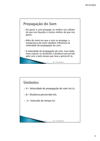 09-10-2010




Em geral, o som propaga-se melhor nos sólidos
do que nos líquidos e nestes melhor do que nos
gases.

Além do meio em que o som se propaga, a
temperatura do meio também influencia na
velocidade de propagação do som.

A velocidade de propagação do som, num dado
meio calcula-se dividindo a distância percorrida
pelo som e pelo tempo que leva a percorrê-la.

                          PP10/11 PROF.FRANCISCO   5




V= Velocidade de propagação do som (m/s).

d= Distância percorrida (m).

 t= Intervalo de tempo (s).




                          PP10/11 PROF.FRANCISCO   6




                                                               3
 