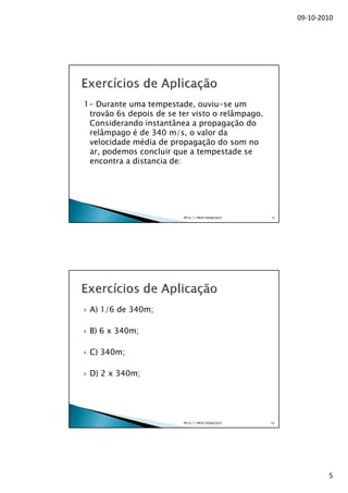 09-10-2010




1- Durante uma tempestade, ouviu-se um
 trovão 6s depois de se ter visto o relâmpago.
 Considerando instantânea a propagação do
 relâmpago é de 340 m/s, o valor da
 velocidade média de propagação do som no
 ar, podemos concluir que a tempestade se
 encontra a distancia de:




                         PP10/11 PROF.FRANCISCO    9




 A) 1/6 de 340m;

 B) 6 x 340m;

 C) 340m;

 D) 2 x 340m;




                         PP10/11 PROF.FRANCISCO   10




                                                               5
 