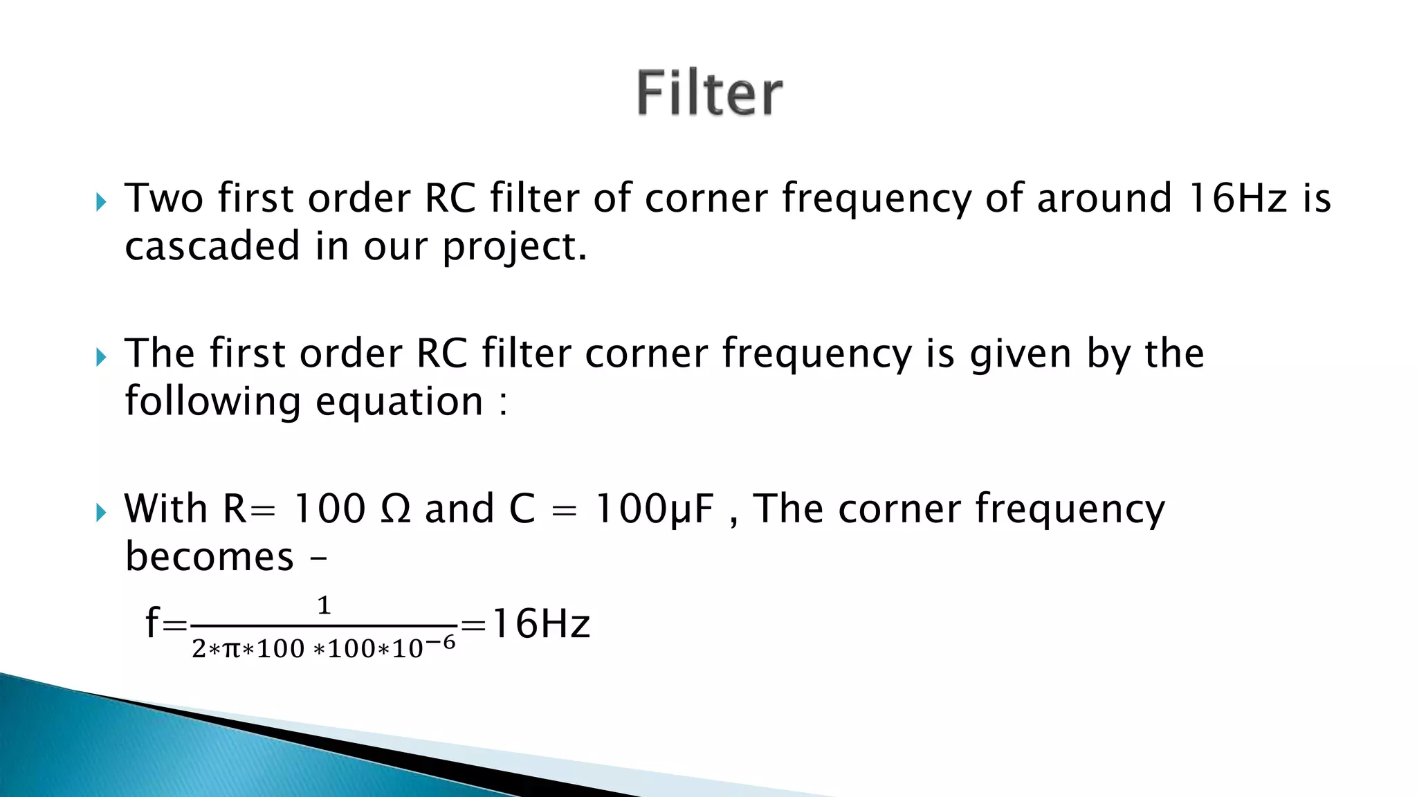  Two first order RC filter of corner frequency of around 16Hz is
cascaded in our project.
 The first order RC filter corner frequency is given by the
following equation :
 With R= 100 Ω and C = 100µF , The corner frequency
becomes –
f=
1
2∗π∗100 ∗100∗10−6=16Hz
 