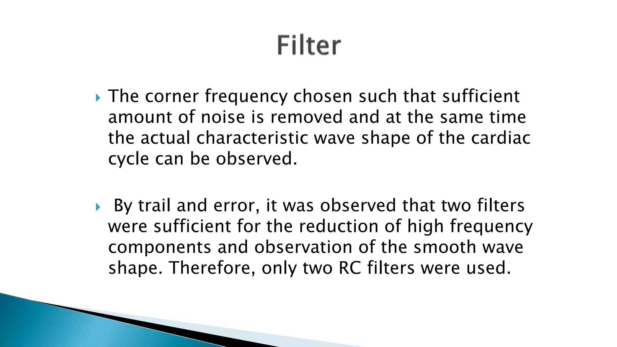  The corner frequency chosen such that sufficient
amount of noise is removed and at the same time
the actual characteristic wave shape of the cardiac
cycle can be observed.
 By trail and error, it was observed that two filters
were sufficient for the reduction of high frequency
components and observation of the smooth wave
shape. Therefore, only two RC filters were used.
 
