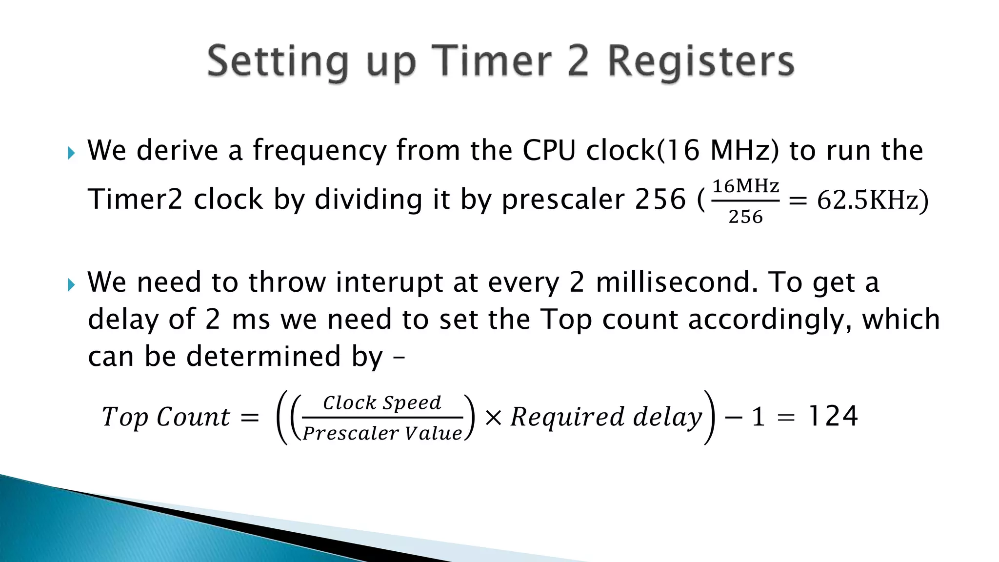  We derive a frequency from the CPU clock(16 MHz) to run the
Timer2 clock by dividing it by prescaler 256 (
16MHz
256
= 62.5KHz)
 We need to throw interupt at every 2 millisecond. To get a
delay of 2 ms we need to set the Top count accordingly, which
can be determined by –
𝑇𝑜𝑝 𝐶𝑜𝑢𝑛𝑡 =
𝐶𝑙𝑜𝑐𝑘 𝑆𝑝𝑒𝑒𝑑
𝑃𝑟𝑒𝑠𝑐𝑎𝑙𝑒𝑟 𝑉𝑎𝑙𝑢𝑒
× 𝑅𝑒𝑞𝑢𝑖𝑟𝑒𝑑 𝑑𝑒𝑙𝑎𝑦 − 1 = 124
 