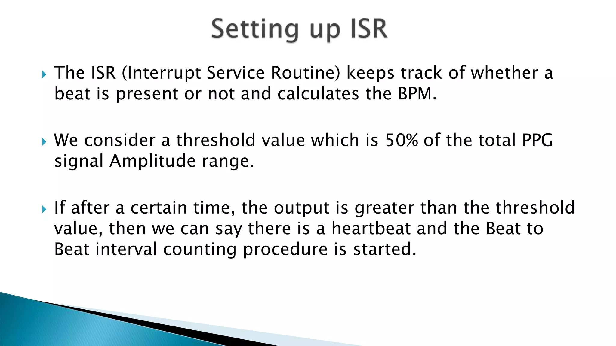  The ISR (Interrupt Service Routine) keeps track of whether a
beat is present or not and calculates the BPM.
 We consider a threshold value which is 50% of the total PPG
signal Amplitude range.
 If after a certain time, the output is greater than the threshold
value, then we can say there is a heartbeat and the Beat to
Beat interval counting procedure is started.
 