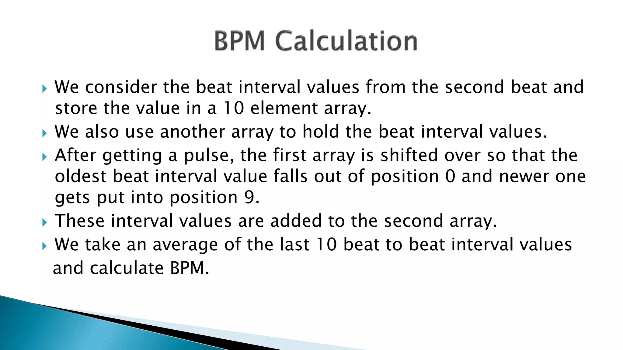  We consider the beat interval values from the second beat and
store the value in a 10 element array.
 We also use another array to hold the beat interval values.
 After getting a pulse, the first array is shifted over so that the
oldest beat interval value falls out of position 0 and newer one
gets put into position 9.
 These interval values are added to the second array.
 We take an average of the last 10 beat to beat interval values
and calculate BPM.
 