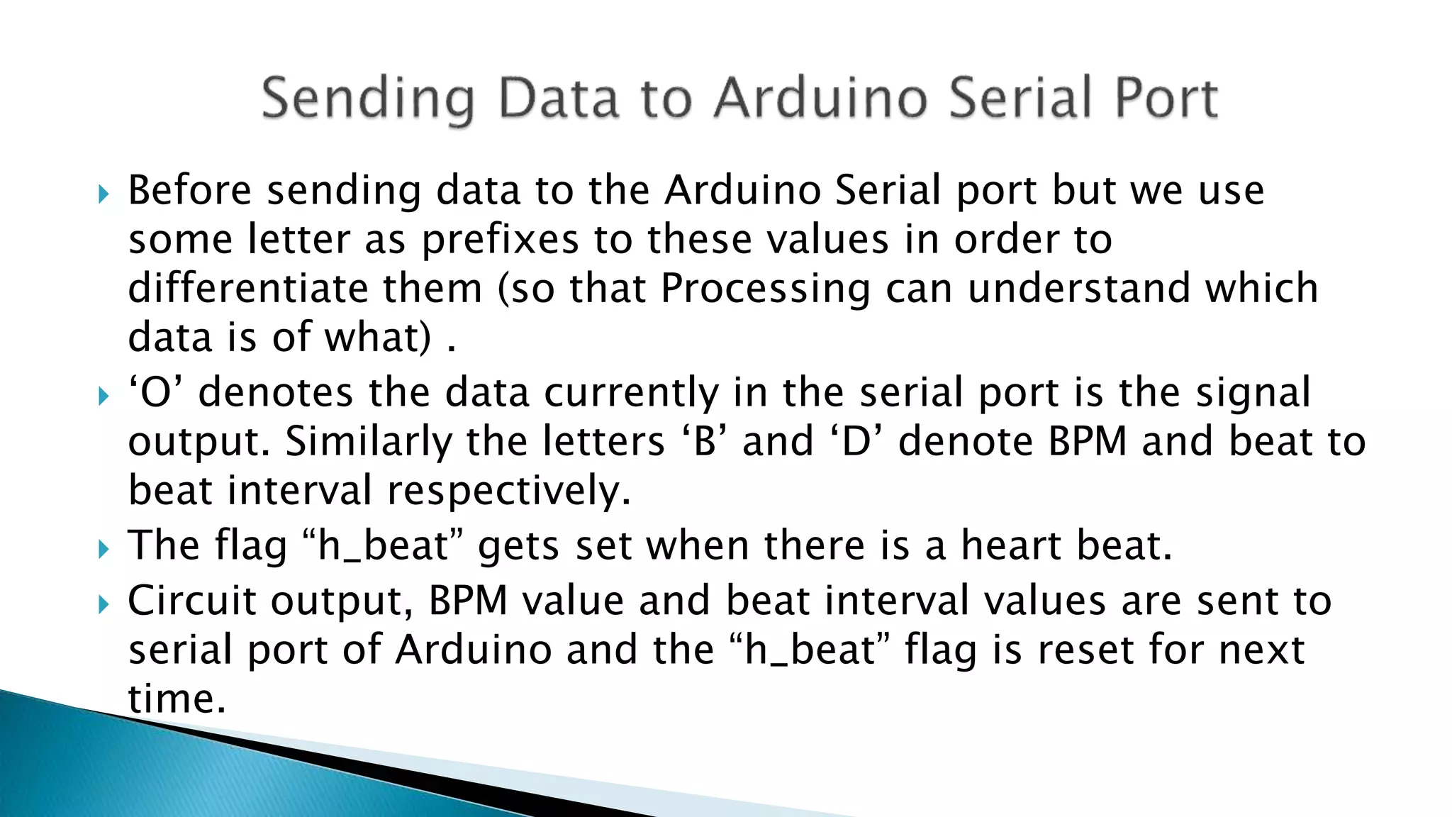  Before sending data to the Arduino Serial port but we use
some letter as prefixes to these values in order to
differentiate them (so that Processing can understand which
data is of what) .
 ‘O’ denotes the data currently in the serial port is the signal
output. Similarly the letters ‘B’ and ‘D’ denote BPM and beat to
beat interval respectively.
 The flag “h_beat” gets set when there is a heart beat.
 Circuit output, BPM value and beat interval values are sent to
serial port of Arduino and the “h_beat” flag is reset for next
time.
 