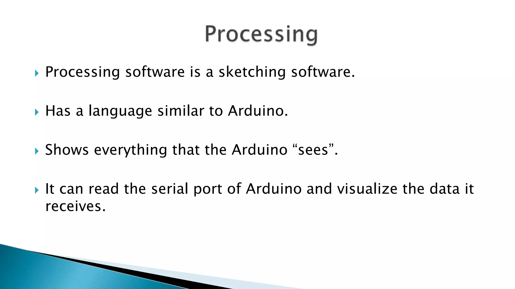  Processing software is a sketching software.
 Has a language similar to Arduino.
 Shows everything that the Arduino “sees”.
 It can read the serial port of Arduino and visualize the data it
receives.
 