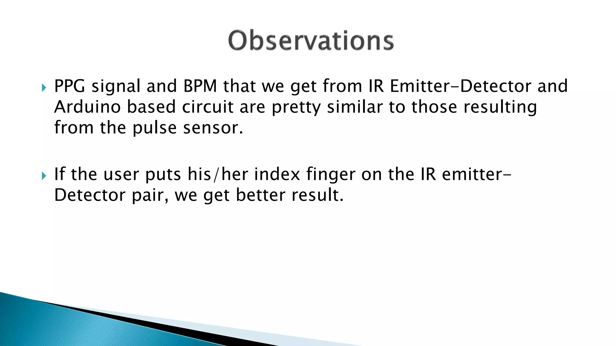  PPG signal and BPM that we get from IR Emitter-Detector and
Arduino based circuit are pretty similar to those resulting
from the pulse sensor.
 If the user puts his/her index finger on the IR emitter-
Detector pair, we get better result.
 