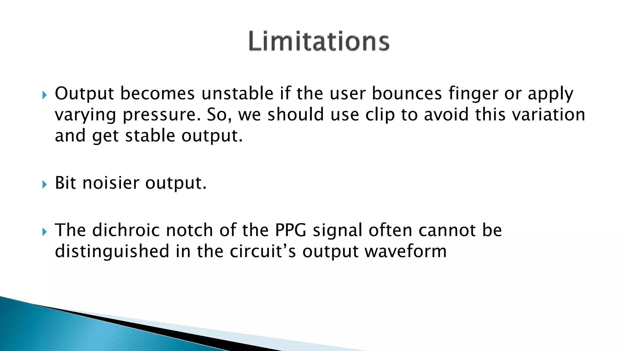  Output becomes unstable if the user bounces finger or apply
varying pressure. So, we should use clip to avoid this variation
and get stable output.
 Bit noisier output.
 The dichroic notch of the PPG signal often cannot be
distinguished in the circuit’s output waveform
 