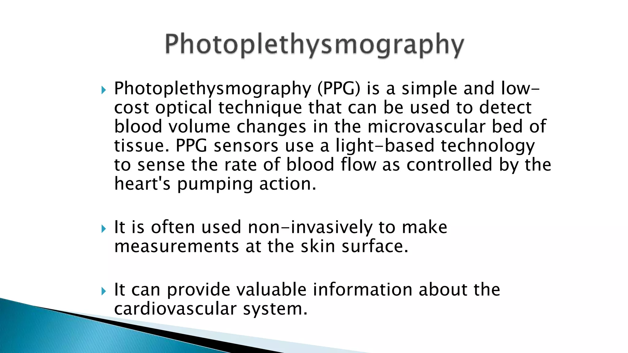  Photoplethysmography (PPG) is a simple and low-
cost optical technique that can be used to detect
blood volume changes in the microvascular bed of
tissue. PPG sensors use a light-based technology
to sense the rate of blood flow as controlled by the
heart's pumping action.
 It is often used non-invasively to make
measurements at the skin surface.
 It can provide valuable information about the
cardiovascular system.
 