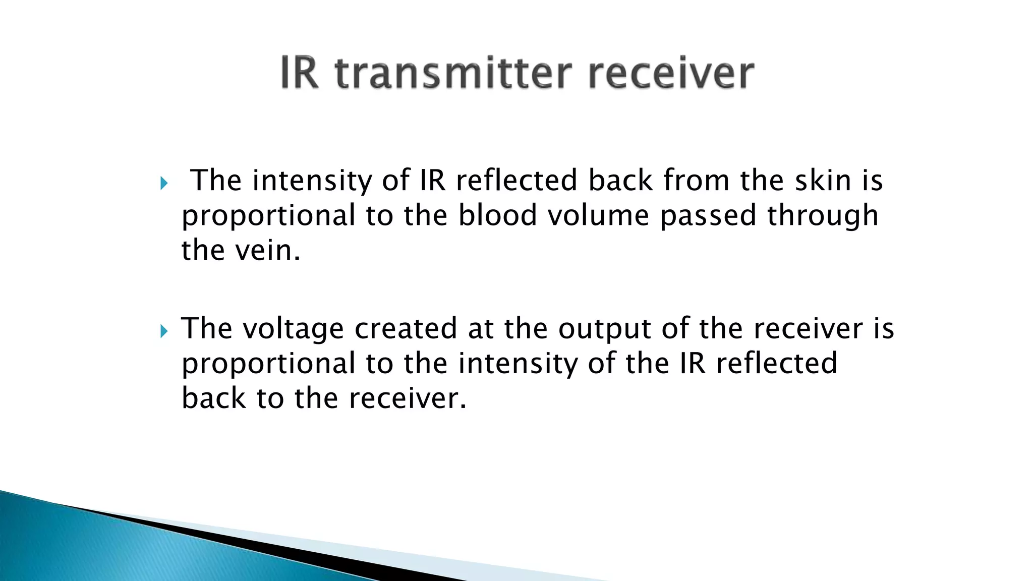  The intensity of IR reflected back from the skin is
proportional to the blood volume passed through
the vein.
 The voltage created at the output of the receiver is
proportional to the intensity of the IR reflected
back to the receiver.
 