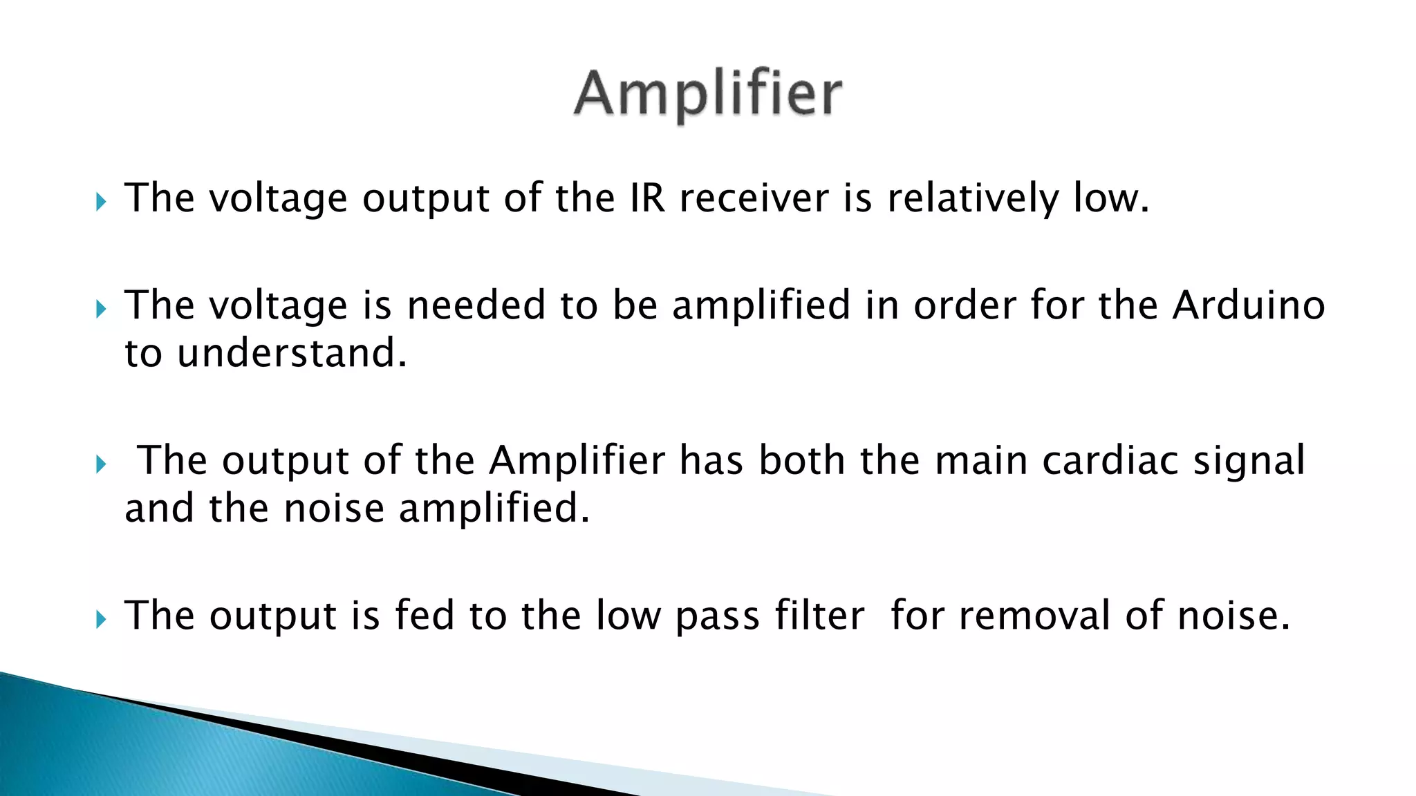  The voltage output of the IR receiver is relatively low.
 The voltage is needed to be amplified in order for the Arduino
to understand.
 The output of the Amplifier has both the main cardiac signal
and the noise amplified.
 The output is fed to the low pass filter for removal of noise.
 