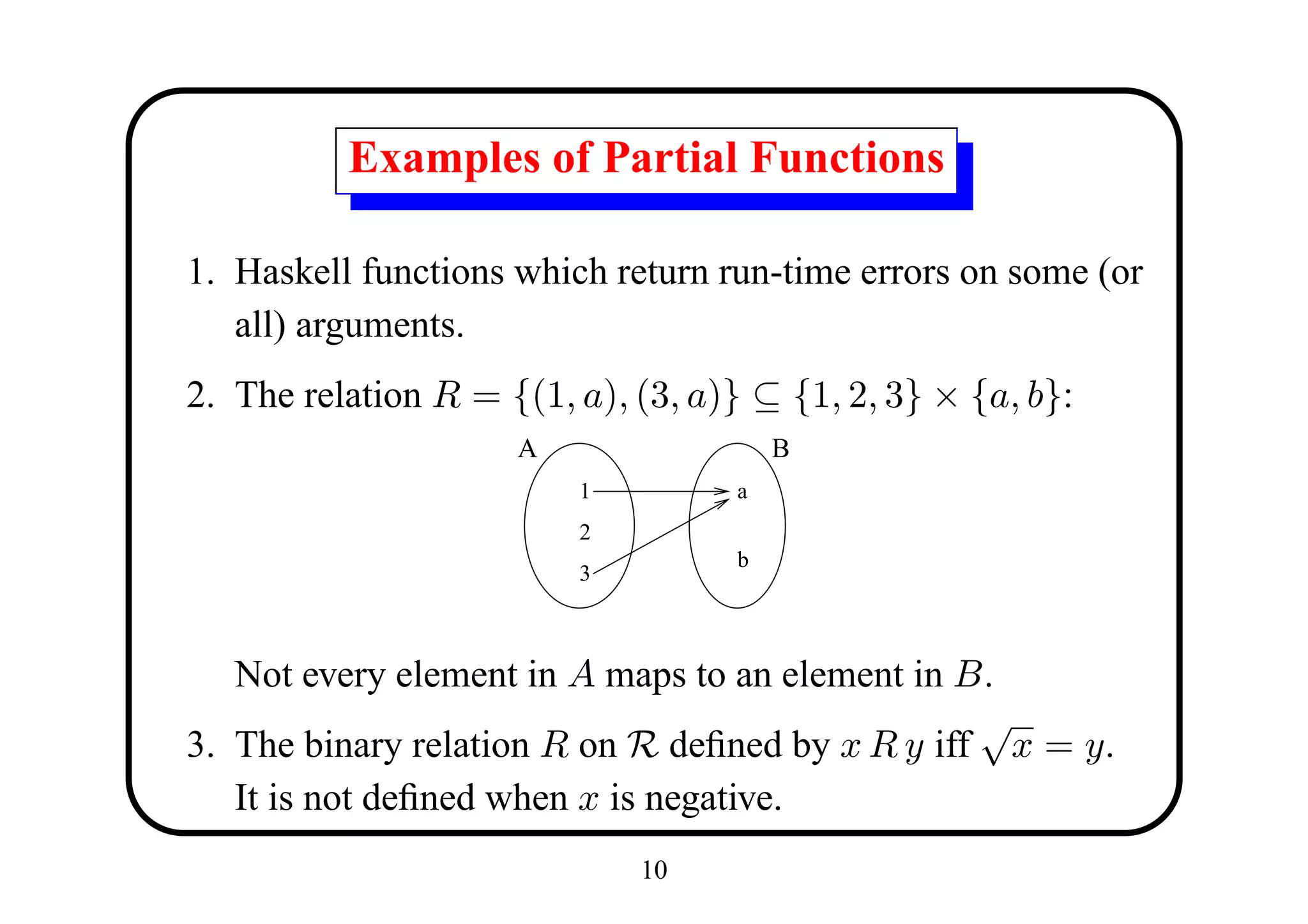 Examples of Partial Functions

1. Haskell functions which return run-time errors on some (or
   all) arguments.
2. The relation R = {(1, a), (3, a)} ⊆ {1, 2, 3} × {a, b}:
                     A                  B
                         1          a
                         2
                                    b
                         3



   Not every element in A maps to an element in B.
                                                 √
3. The binary relation R on R deﬁned by x R y iff x = y.
   It is not deﬁned when x is negative.
                             10
 