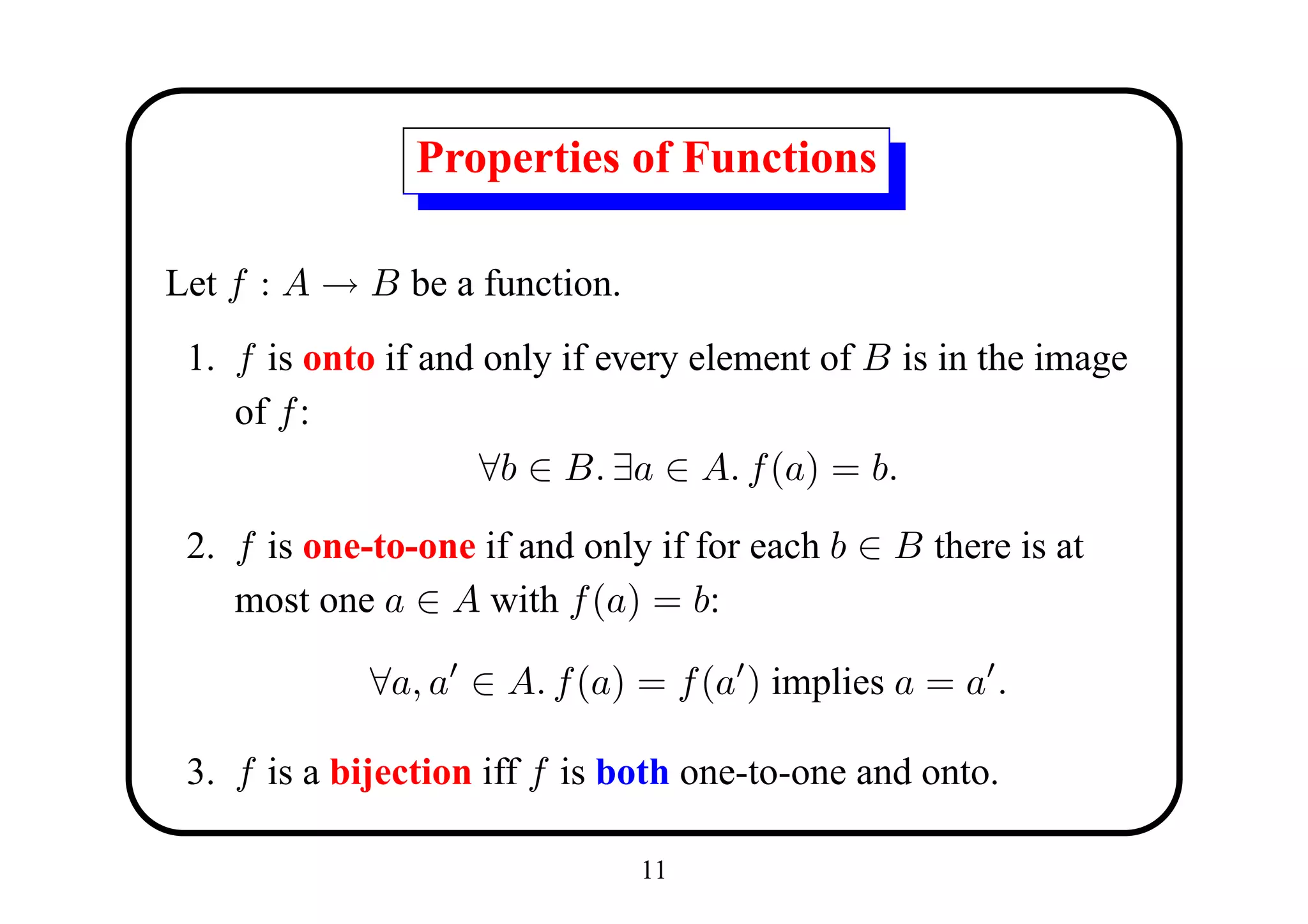 Properties of Functions

Let f : A → B be a function.
 1. f is onto if and only if every element of B is in the image
    of f :
                     ∀b ∈ B. ∃a ∈ A. f (a) = b.

 2. f is one-to-one if and only if for each b ∈ B there is at
    most one a ∈ A with f (a) = b:

             ∀a, a ∈ A. f (a) = f (a ) implies a = a .

 3. f is a bijection iff f is both one-to-one and onto.

                               11
 